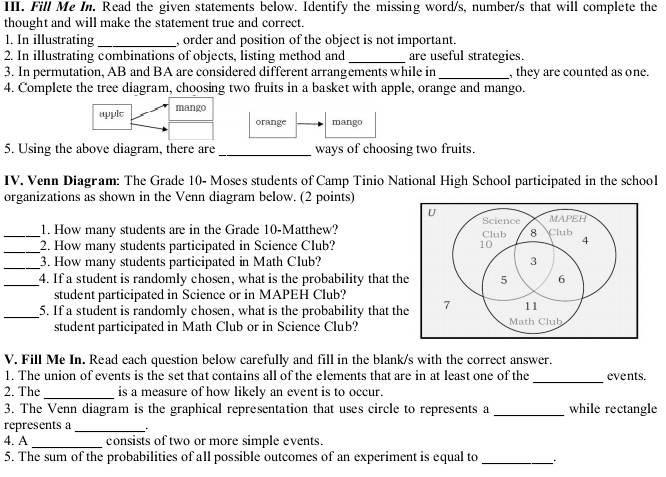 Fill Me In. Read the given statements below. Identify the missing word/s, number/s that will complete the 
thought and will make the statement true and correct. 
1. In illustrating _, order and position of the object is not important. 
2. In illustrating combinations of objects, listing method and _are useful strategies. 
3. In permutation, AB and BA are considered different arrangements while in_ , they are counted as one. 
4. Complete the tree diagram, choosing two fruits in a basket with apple, orange and mango. 
apple mango 
orange mango 
5. Using the above diagram, there are _ways of choosing two fruits. 
IV. Venn Diagram: The Grade 10 - Moses students of Camp Tinio National High School participated in the school 
organizations as shown in the Venn diagram below. (2 points) 
1. How many students are in the Grade 10 -Matthew? 
__2. How many students participated in Science Club? 
_3. How many students participated in Math Club? 
_4. If a student is randomly chosen, what is the probability that th 
student participated in Science or in MAPEH Club? 
_5. If a student is randomly chosen, what is the probability that th 
student participated in Math Club or in Science Club? 
V. Fill Me In. Read each question below carefully and fill in the blank/s with the correct answer. 
_ 
1. The union of events is the set that contains all of the elements that are in at least one of the events. 
2. The_ is a measure of how likely an event is to occur. 
3. The Venn diagram is the graphical representation that uses circle to represents a _while rectangle 
represents a_ 
4. A _consists of two or more simple events. 
5. The sum of the probabilities of all possible outcomes of an experiment is equal to_