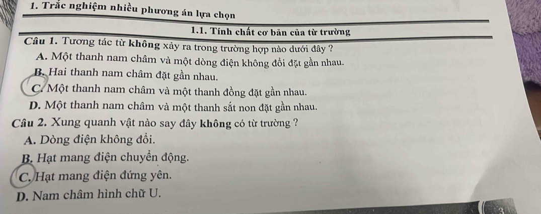 Trắc nghiệm nhiều phương án lựa chọn
1.1. Tính chất cơ bản của từ trường
Câu 1. Tương tác từ không xảy ra trong trường hợp nào dưới đây ?
A. Một thanh nam châm và một dòng điện không đồi đặt gần nhau.
B. Hai thanh nam châm đặt gần nhau.
C. Một thanh nam châm và một thanh đồng đặt gần nhau.
D. Một thanh nam châm và một thanh sắt non đặt gần nhau.
Câu 2. Xung quanh vật nào say đây không có từ trường ?
A. Dòng điện không đổi.
B. Hạt mang điện chuyển động.
C. Hạt mang điện đứng yên.
D. Nam châm hình chữ U.