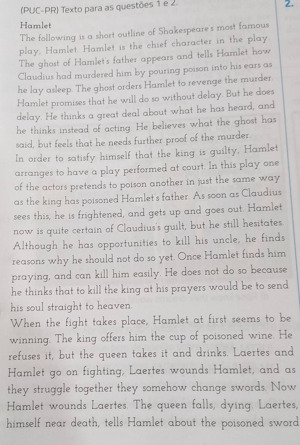 (PUC-PR) Texto para as questões 1 e 2. 
2. 
Hamlet 
The following is a short outline of Shakespeare's most famous 
play, Hamlet. Hamlet is the chief character in the play. 
The ghost of Hamlet's father appears and tells Hamlet how 
Claudius had murdered him by pouring poison into his ears as 
he lay asleep. The ghost orders Hamlet to revenge the murder. 
Hamlet promises that he will do so without delay. But he does 
delay. He thinks a great deal about what he has heard, and 
he thinks instead of acting. He believes what the ghost has 
said, but feels that he needs further proof of the murder. 
In order to satisfy himself that the king is guilty, Hamlet 
arranges to have a play performed at court. In this play one 
of the actors pretends to poison another in just the same way 
as the king has poisoned Hamlet's father. As soon as Claudius 
sees this, he is frightened, and gets up and goes out. Hamlet 
now is quite certain of Claudius's guilt, but he still hesitates. 
Although he has opportunities to kill his uncle, he finds 
reasons why he should not do so yet. Once Hamlet finds him 
praying, and can kill him easily. He does not do so because 
he thinks that to kill the king at his prayers would be to send 
his soul straight to heaven. 
When the fight takes place, Hamlet at first seems to be 
winning. The king offers him the cup of poisoned wine. He 
refuses it, but the queen takes it and drinks. Laertes and 
Hamlet go on fighting, Laertes wounds Hamlet, and as 
they struggle together they somehow change swords. Now 
Hamlet wounds Laertes. The queen falls, dying. Laertes, 
himself near death, tells Hamlet about the poisoned sword