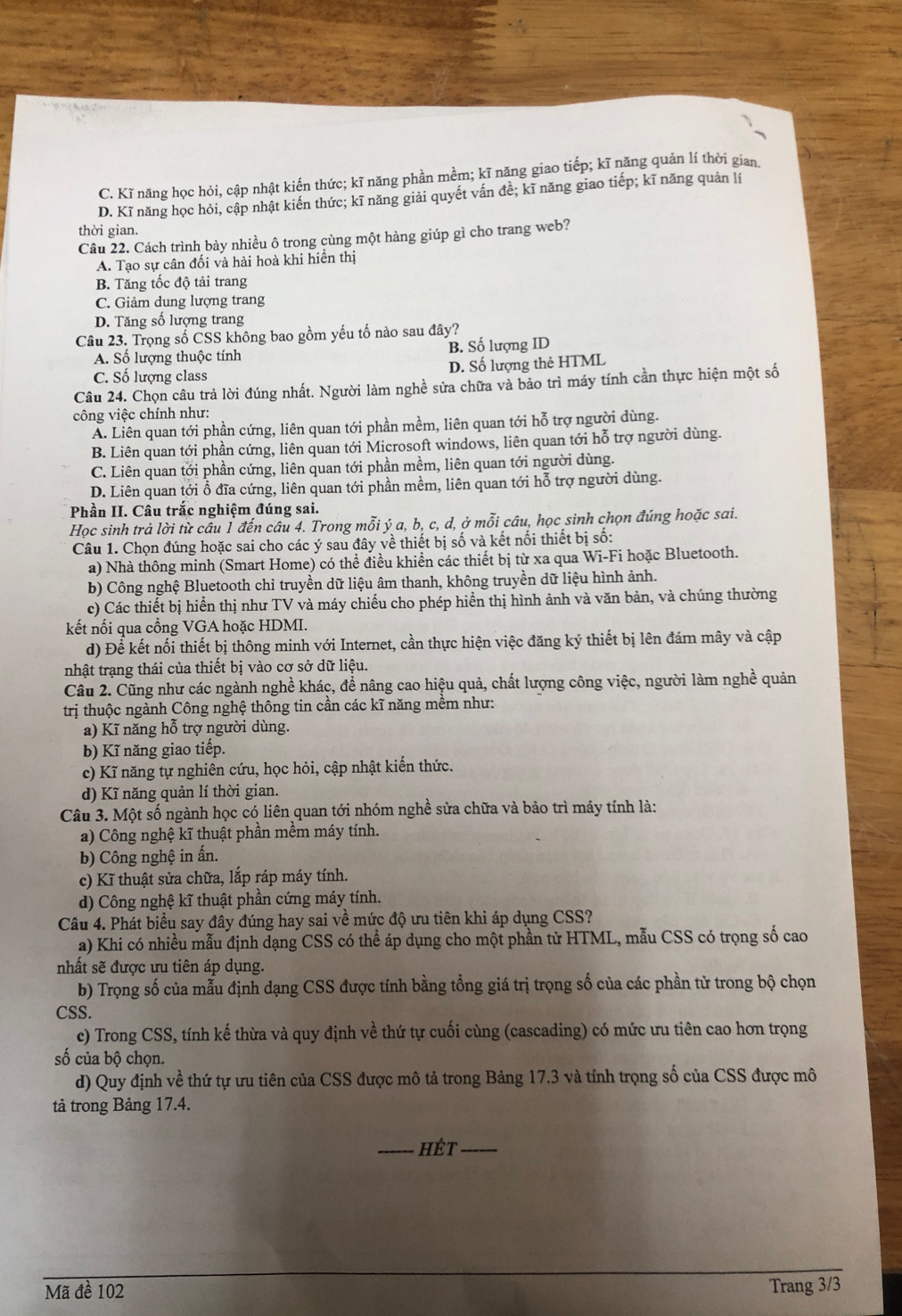 C. Kĩ năng học hỏi, cập nhật kiến thức; kĩ năng phần mềm; kĩ năng giao tiếp; kĩ năng quản lí thời gian
D. Kĩ năng học hỏi, cập nhật kiến thức; kĩ năng giải quyết vấn đề; kĩ năng giao tiếp; kĩ năng quản lí
thời gian.
Câu 22. Cách trình bày nhiều ô trong cùng một hàng giúp gì cho trang web?
A. Tạo sự cân đối và hài hoà khi hiển thị
B. Tăng tốc độ tải trang
C. Giảm dung lượng trang
D. Tăng số lượng trang
Câu 23. Trọng số CSS không bao gồm yếu tố nào sau đây?
A. Số lượng thuộc tính B. Số lượng ID
C. Số lượng class D. Số lượng thẻ HTML
Câu 24. Chọn câu trả lời đúng nhất. Người làm nghề sửa chữa và bảo trì máy tính cần thực hiện một số
công việc chính như:
A. Liên quan tới phần cứng, liên quan tới phần mềm, liên quan tới hỗ trợ người dùng.
B. Liên quan tới phần cứng, liên quan tới Microsoft windows, liên quan tới hỗ trợ người dùng.
C. Liên quan tới phần cứng, liên quan tới phần mềm, liên quan tới người dùng.
D. Liên quan tới ổ đĩa cứng, liên quan tới phần mềm, liên quan tới hỗ trợ người dùng.
Phần II. Câu trắc nghiệm đúng sai.
Học sinh trả lời từ câu 1 đến câu 4. Trong mỗi ý a, b, c, d, ở mỗi câu, học sinh chọn đúng hoặc sai.
Câu 1. Chọn đúng hoặc sai cho các ý sau đây về thiết bị số và kết nối thiết bị số:
a) Nhà thông minh (Smart Home) có thể điều khiển các thiết bị từ xa qua Wi-Fi hoặc Bluetooth.
b) Công nghệ Bluetooth chỉ truyền dữ liệu âm thanh, không truyền dữ liệu hình ảnh.
c) Các thiết bị hiển thị như TV và máy chiếu cho phép hiển thị hình ảnh và văn bản, và chúng thường
kết nối qua cổng VGA hoặc HDMI.
d) Để kết nối thiết bị thông minh với Internet, cần thực hiện việc đăng ký thiết bị lên đám mây và cập
nhật trạng thái của thiết bị vào cơ sở dữ liệu.
Câu 2. Cũng như các ngành nghề khác, đề nâng cao hiệu quả, chất lượng công việc, người làm nghề quản
trị thuộc ngành Công nghệ thông tin cần các kĩ năng mềm như:
a) Kĩ năng hỗ trợ người dùng.
b) Kĩ năng giao tiếp.
c) Kĩ năng tự nghiên cứu, học hỏi, cập nhật kiến thức.
d) Kĩ năng quản lí thời gian.
Câu 3. Một số ngành học có liên quan tới nhóm nghề sửa chữa và bảo trì máy tính là:
a) Công nghệ kĩ thuật phần mềm máy tính.
b) Công nghệ in ấn.
c) Kĩ thuật sửa chữa, lắp ráp máy tính.
d) Công nghệ kĩ thuật phần cứng máy tính.
Câu 4. Phát biểu say đây đúng hay sai về mức độ ưu tiên khi áp dụng CSS?
a) Khi có nhiều mẫu định dạng CSS có thể áp dụng cho một phần từ HTML, mẫu CSS có trọng số cao
nhất sẽ được ưu tiên áp dụng.
b) Trọng số của mẫu định dạng CSS được tính bằng tổng giá trị trọng số của các phần từ trong bộ chọn
CSS.
c) Trong CSS, tính kế thừa và quy định về thứ tự cuối cùng (cascading) có mức ưu tiên cao hơn trọng
số của bộ chọn.
d) Quy định về thứ tự ưu tiên của CSS được mô tả trong Bảng 17.3 và tính trọng số của CSS được mô
tả trong Bảng 17.4.
_hét_
Mã đề 102 Trang 3/3