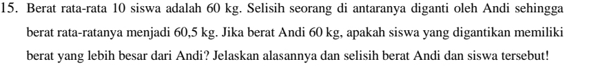 Berat rata-rata 10 siswa adalah 60 kg. Selisih seorang di antaranya diganti oleh Andi sehingga 
berat rata-ratanya menjadi 60,5 kg. Jika berat Andi 60 kg, apakah siswa yang digantikan memiliki 
berat yang lebih besar dari Andi? Jelaskan alasannya dan selisih berat Andi dan siswa tersebut!