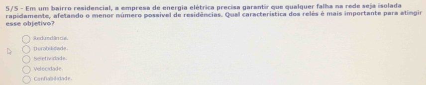 5/5 - Em um bairro residencial, a empresa de energia elétrica precisa garantir que qualquer falha na rede seja isolada
rapidamente, afetando o menor número possível de residências. Qual característica dos relés é mais importante para atingir
esse objetivo?
Redundância.
Durabilidade.
Seletividade.
Velocidade.
Confiabilidade.