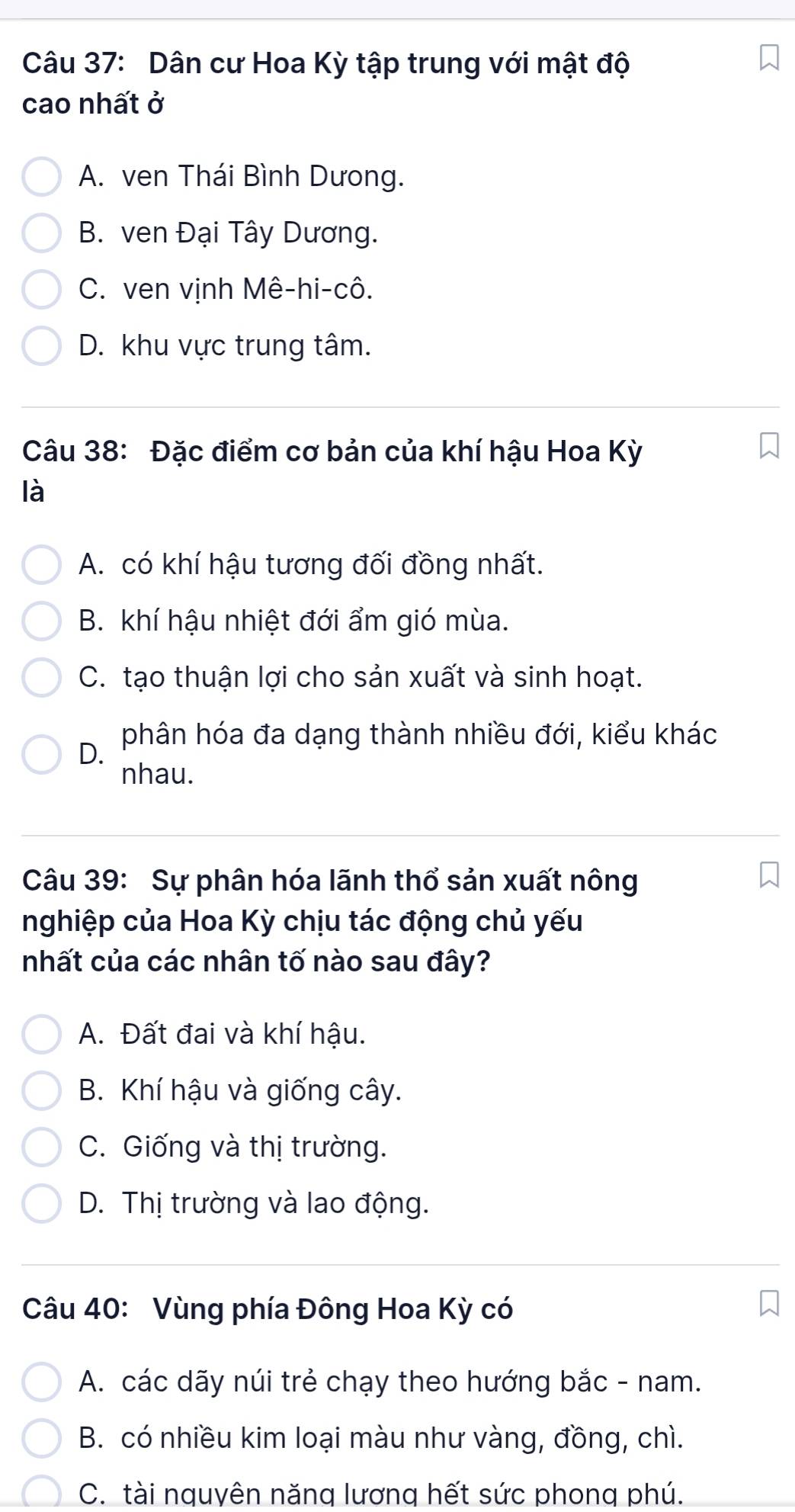 Dân cư Hoa Kỳ tập trung với mật độ
cao nhất ở
A. ven Thái Bình Dưong.
B. ven Đại Tây Dương.
C. ven vịnh Mê-hi-cô.
D. khu vực trung tâm.
Câu 38: Đặc điểm cơ bản của khí hậu Hoa Kỳ
là
A. có khí hậu tương đối đồng nhất.
B. khí hậu nhiệt đới ẩm gió mùa.
C. tạo thuận lợi cho sản xuất và sinh hoạt.
D. phân hóa đa dạng thành nhiều đới, kiểu khác
nhau.
Câu 39: Sự phân hóa lãnh thổ sản xuất nông
nghiệp của Hoa Kỳ chịu tác động chủ yếu
nhất của các nhân tố nào sau đây?
A. Đất đai và khí hậu.
B. Khí hậu và giống cây.
C. Giống và thị trường.
D. Thị trường và lao động.
Câu 40: Vùng phía Đông Hoa Kỳ có
A. các dãy núi trẻ chạy theo hướng bắc - nam.
B. có nhiều kim loại màu như vàng, đồng, chì.
C. tài nguyên năng lương hết sức phong phú.