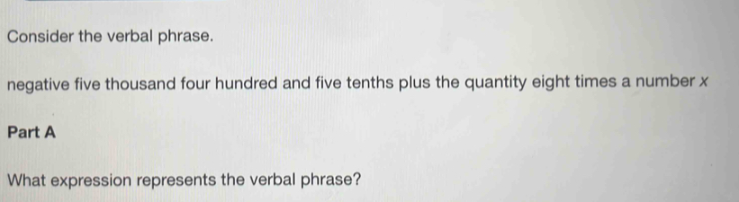 Consider the verbal phrase. 
negative five thousand four hundred and five tenths plus the quantity eight times a number x
Part A 
What expression represents the verbal phrase?