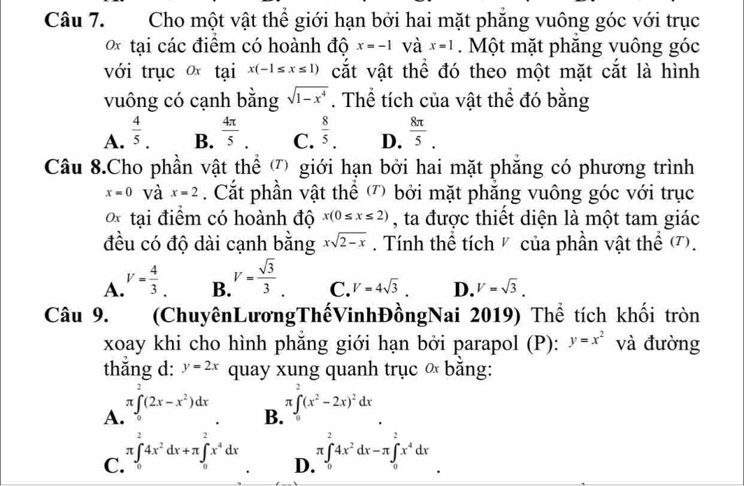 Cho một vật thể giới hạn bởi hai mặt phăng vuông góc với trục
0* tại các điểm có hoành độ x=-1 và x=1. Một mặt phăng vuông góc
với trục  tại x(-1≤ x≤ 1) cắt vật thể đó theo một mặt cắt là hình
vuông có cạnh bằng sqrt(1-x^4). Thể tích của vật thể đó bằng
A.  4/5 .  4π /5 .  8/5 . D.  8π /5 .
B.
C.
Câu 8.Cho phần vật thể ) giới hạn bởi hai mặt phăng có phương trình
x=0 và x=2. Cắt phần vật thể ') bởi mặt phẳng vuông góc với trục
o* tại điểm có hoành độ x(0≤ x≤ 2) , ta được thiết diện là một tam giác
đều có độ dài cạnh bằng xsqrt(2-x). Tính thể tích V của phần vật thể (T).
A. V= 4/3 .
B. V= sqrt(3)/3 .
C. V=4sqrt(3). D. V=sqrt(3).
Câu 9. (ChuyênLươngThếVinhĐồngNai 2019) Thể tích khối tròn
xoay khi cho hình phăng giới hạn bởi parapol (P): y=x^2 và đường
thắng d: y=2x quay xung quanh trục ∝ băng:
A. π ∈t _0^(2(2x-x^2))dx
B. π ∈tlimits _0^(2(x^2)-2x)^2dx
C. π ∈tlimits _0^(24x^2)dx+π ∈tlimits _0^(2x^4)dx
D. π ∈tlimits _0^(24x^2)dx-π ∈tlimits _0^(2x^4)dx