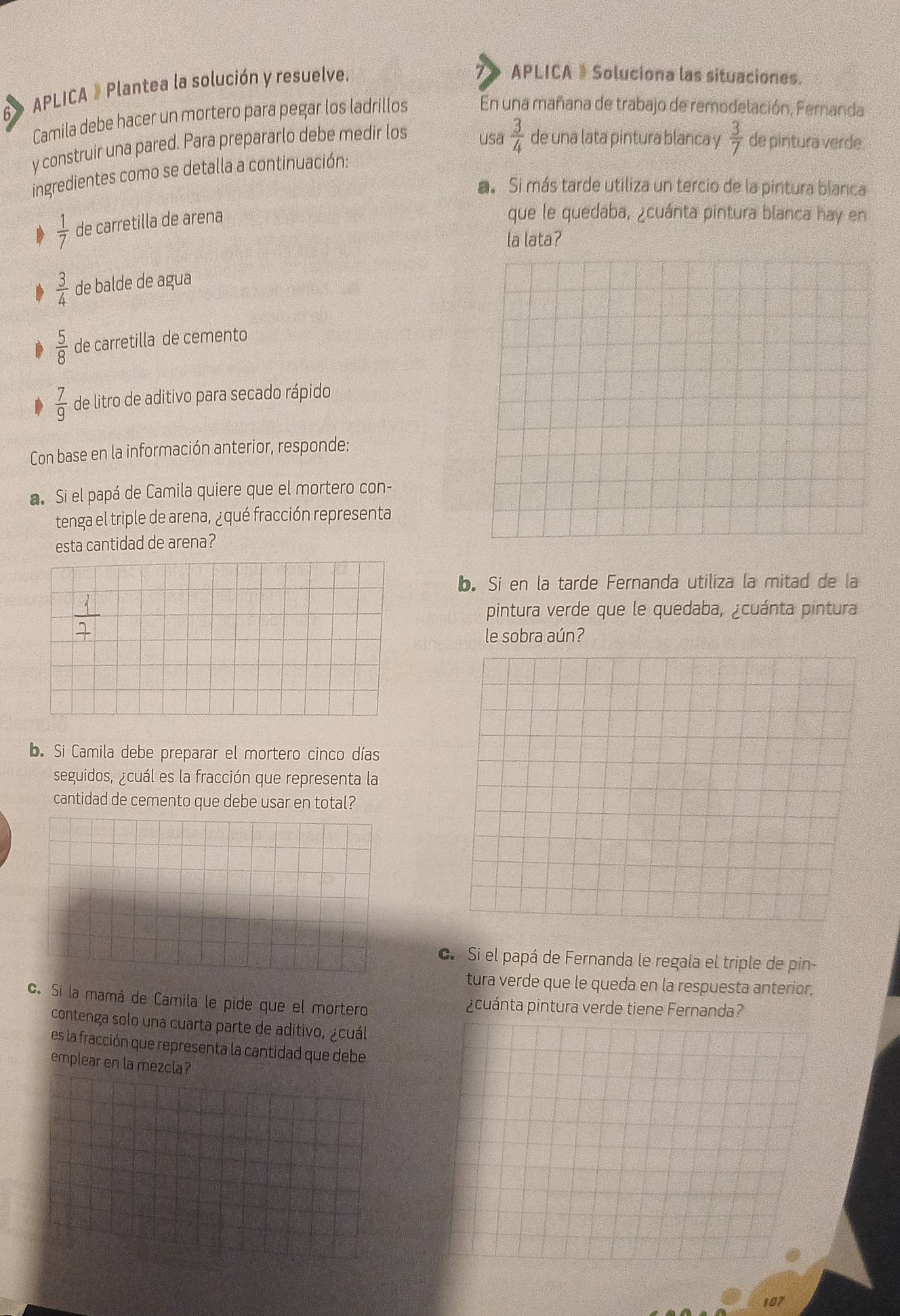 6》 APLICA 》 Plantea la solución y resuelve.
APLICA 》 Soluciona las situaciones.
Camila debe hacer un mortero para pegar los ladrillos En una mañana de trabajo de remodelación, Fernanda
y construir una pared. Para prepararlo debe medir los
usa  3/4  de una lata pintura blanca y  3/7  de pintura verde.
ingredientes como se detalla a continuación:
a. Si más tarde utiliza un tercio de la pintura blanca
 1/7  de carretilla de arena
que le quedaba, ¿cuánta pintura blanca hay en
la lata?
 3/4  de balde de agua
D  5/8  de carretilla de cemento
D  7/9  de litro de aditivo para secado rápido
Con base en la información anterior, responde:
a. Si el papá de Camila quiere que el mortero con-
tenga el triple de arena, ¿qué fracción representa
esta cantidad de arena?
b. Si en la tarde Fernanda utiliza la mitad de la
pintura verde que le quedaba, ¿cuánta pintura
le sobra aún?
b. Si Camila debe preparar el mortero cinco días
seguidos, ¿cuál es la fracción que representa la
cantidad de cemento que debe usar en total?
c. Si el papá de Fernanda le regala el triple de pin-
tura verde que le queda en la respuesta anterior,
c. Si la mamá de Camila le pide que el mortero pcuánta pintura verde tiene Fernanda?
contenga solo una cuarta parte de aditivo, ¿cuál
es la fracción que representa la cantidad que debe
emplear en la mezcla?
107