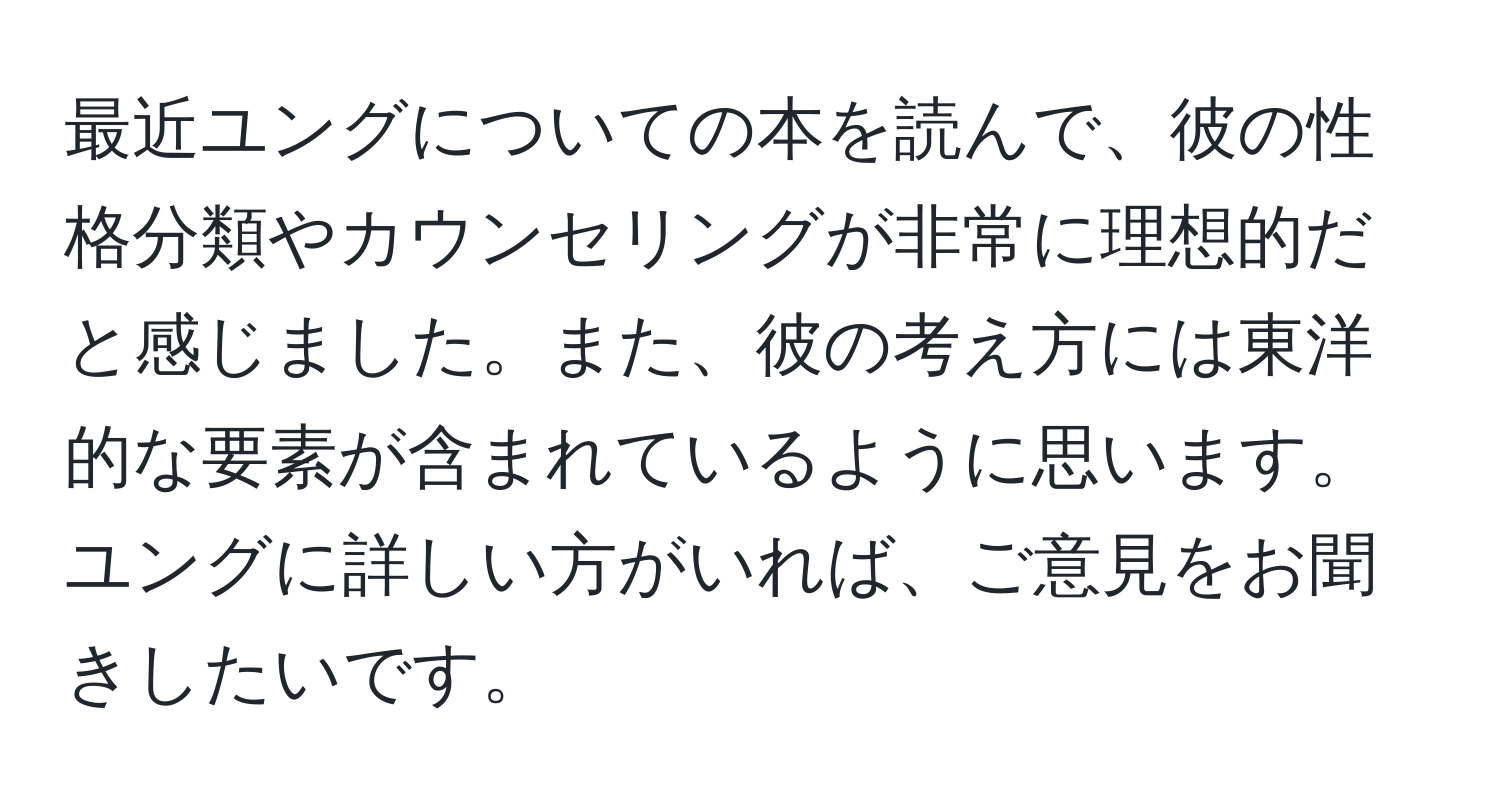 最近ユングについての本を読んで、彼の性格分類やカウンセリングが非常に理想的だと感じました。また、彼の考え方には東洋的な要素が含まれているように思います。ユングに詳しい方がいれば、ご意見をお聞きしたいです。