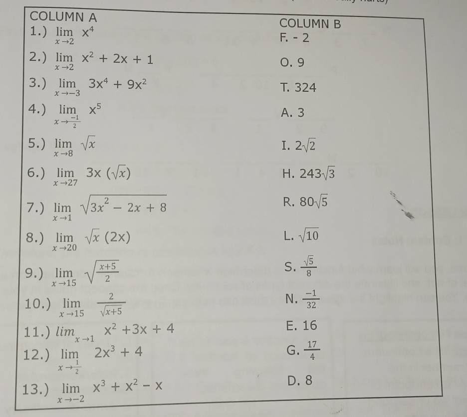 COLUMN A COLUMN B
1.) limlimits _xto 2x^4
F. - 2
2.) limlimits _xto 2x^2+2x+1
0. 9
3.) limlimits _xto -33x^4+9x^2 T. 324
4.) limlimits _xto  (-1)/2 x^5 A. 3
5.) limlimits _xto 8sqrt(x)
I. 2sqrt(2)
6.) limlimits _xto 273x(sqrt(x)) 243sqrt(3)
H.
7.) limlimits _xto 1sqrt(3x^2-2x+8)
R. 80sqrt(5)
8.) limlimits _xto 20sqrt(x)(2x)
L. sqrt(10)
9.) limlimits _xto 15sqrt(frac x+5)2
S.  sqrt(5)/8 
10.) limlimits _xto 15 2/sqrt(x+5) 
N.  (-1)/32 
11.) lim_xto 1x^2+3x+4 E. 16
12.) limlimits _xto  1/2 2x^3+4
G.  17/4 
13.) limlimits _xto -2x^3+x^2-x
D. 8