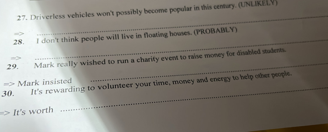 Driverless vehicles won't possibly become popular in this century. (UNLIKELY) 
28. I don't think people will live in floating houses. (PROBABLY) 
_ 
29. Mark really wished to run a charity event to raise money for disabled students. 
— 
_ 
_ 
=> Mark insisted 
30. It's rewarding to volunteer your time, money and energy to help other people. 
It's worth