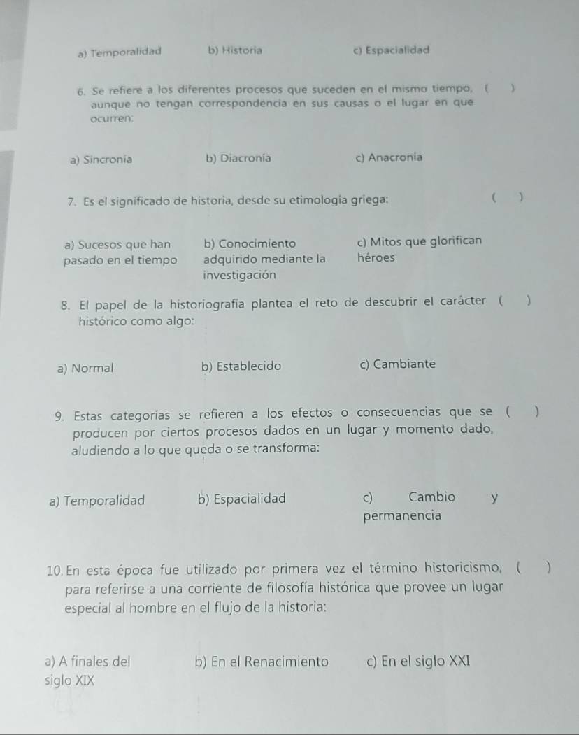 a) Temporalidad b) Historia c) Espacialidad
6. Se refiere a los diferentes procesos que suceden en el mismo tiempo, ( 
aunque no tengan correspondencia en sus causas o el lugar en que
ocurren:
a) Sincronia b) Diacronía c) Anacronia
7. Es el significado de historia, desde su etimología griega:
( )
a) Sucesos que han b) Conocimiento c) Mitos que glorifican
pasado en el tiempo adquirido mediante la héroes
investigación
8. El papel de la historiografía plantea el reto de descubrir el carácter (
histórico como algo:
a) Normal b) Establecido c) Cambiante
9. Estas categorías se refieren a los efectos o consecuencias que se ( )
producen por ciertos procesos dados en un lugar y momento dado,
aludiendo a lo que queda o se transforma:
a) Temporalidad b) Espacialidad c) Cambio y
permanencia
10. En esta época fue utilizado por primera vez el término historicismo, ( )
para referirse a una corriente de filosofía histórica que provee un lugar
especial al hombre en el flujo de la historia:
a) A finales del b) En el Renacimiento c) En el siglo XXI
siglo XIX