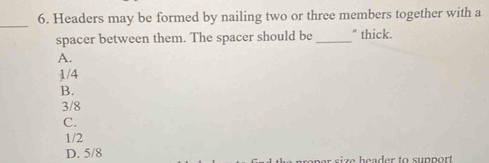 Headers may be formed by nailing two or three members together with a
_
spacer between them. The spacer should be _“ thick.
A.
1/4
B.
3/8
C.
1/2
D. 5/8 i e h ea d er to su p p ort