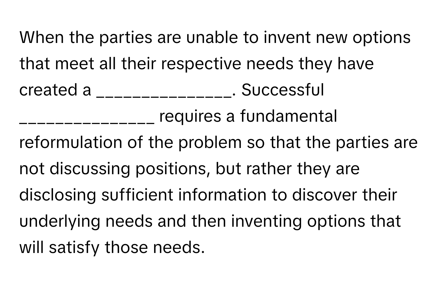 When the parties are unable to invent new options that meet all their respective needs they have created a _______________. Successful _______________ requires a fundamental reformulation of the problem so that the parties are not discussing positions, but rather they are disclosing sufficient information to discover their underlying needs and then inventing options that will satisfy those needs.