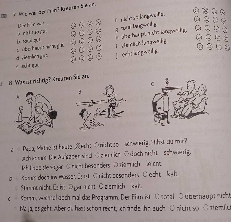 Wie war der Film? Kreuzen Sie an.
f nicht so langweilig.
Der Film war ...
a nicht so gut.
g total langweilig.
c überhaupt nicht gut. h überhaupt nicht langweilig.
b total gut.
a
i ziemlich langweilig.
d ziemlich gut. .
j echt langweilig.
e echt gut.
8 Was ist richtig? Kreuzen Sie an.
a Papa, Mathe ist heute ㄨecht ○nicht so schwierig. Hilfst du mir?
Ach komm. Die Aufgaben sind ○ ziemlich ○ doch nicht schwierig.
Ich finde sie sogar ○ nicht besonders ○ ziemlich leicht.
b Komm doch ins Wasser. Es ist ○ nicht besonders ○ echt kalt.
Stimmt nicht. Es ist O gar nicht ○ ziemlich kalt.
c Komm, wechsel doch mal das Programm. Der Film ist ○ total ○ überhaupt nicht
Na ja, es geht. Aber du hast schon recht, ich finde ihn auch ○ nicht so ○ ziemlic