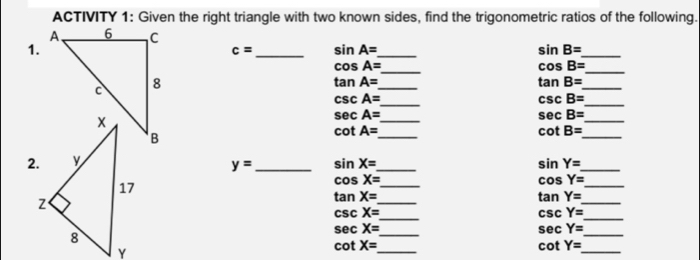 ACTIVITY 1: Given the right triangle with two known sides, find the trigonometric ratios of the following. 
1.
c= _ sin A= _ 
_ sin B=
cos A=
_ 
_
cos B=
tan A=
_
tan B=
_ 
_ csc A=
_ csc B=
sec A=
_
sec B=
_ 
_ 
_
cot A=
cot B=
2.
y= _ sin X= _ 
_
sin Y=
cos X=
_
cos Y=
_ 
_ 
_
tan X=
tan Y=
_ csc X=
csc Y=
_ 
_ 
_
sec X=
sec Y=
_ cot X=
_ cot Y=