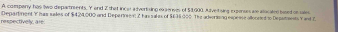 A company has two departments, Y and Z that incur advertising expenses of $8,600. Advertising expenses are allocated based on sales 
Department Y has sales of $424,000 and Department Z has sales of $636,000. The advertising expense allocated to Departments Y and Z. 
respectively, are: