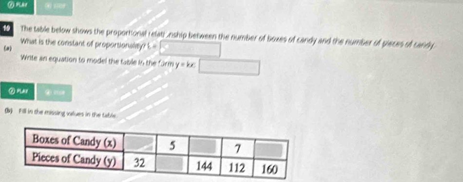 ④ 109 
10 The table below shows the proportional relati ,nship between the number of boxes of candy and the number of pieces of candy 
What is the constant of proportionality? 
(a) k=
Write an equation to model the table in the form y=kx
(b) Fill in the missing values in the table