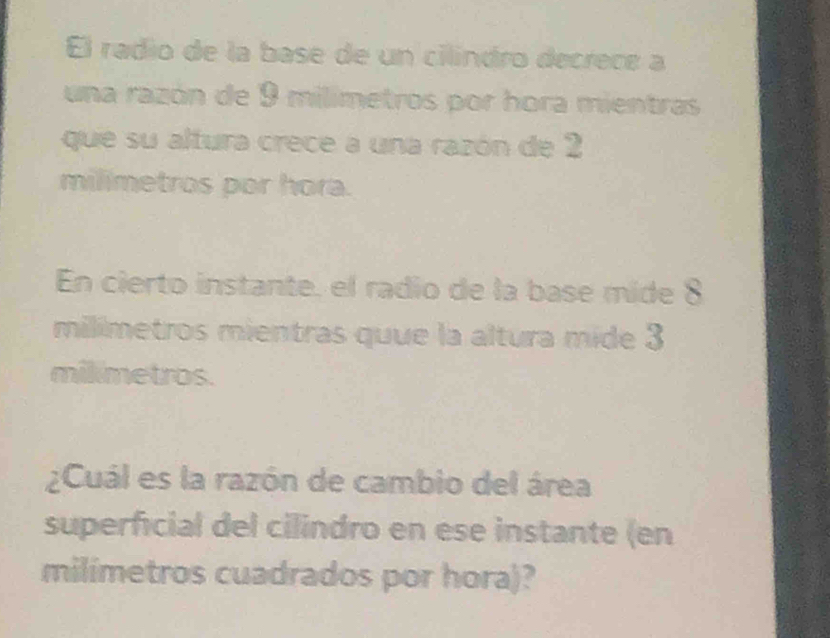 El radío de la base de un cilíndro decrece a 
una razón de 9 milimetros por hora mientras 
que su altura crece a una razón de 2
milimetros por hora. 
En cierto instante, el radio de la base mide 8
milimetros mientras quue la altura mide 3
mikmetros. 
¿Cuál es la razón de cambio del área 
superficial del cilindro en ese instante (en 
milimetros cuadrados por hora)?