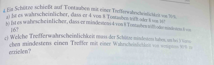 4, Ein Schütze schießt auf Tontauben mit einer Trefferwahrscheinlichkeit von 70 %. 
a) Ist es wahrscheinlicher, dass er 4 von 8 Tontauben trifft oder 8 von 16? 
b) Ist es wahrscheinlicher, dass er mindestens 4 von 8 Tontauben trifft oder mindestens 8 von
16? 
c) Welche Trefferwahrscheinlichkeit muss der Schütze mindestens haben, um bei 3 Versu- 
chen mindestens einen Treffer mit einer Wahrscheinlichkeit von wenigstens 90% zu 
erzielen?