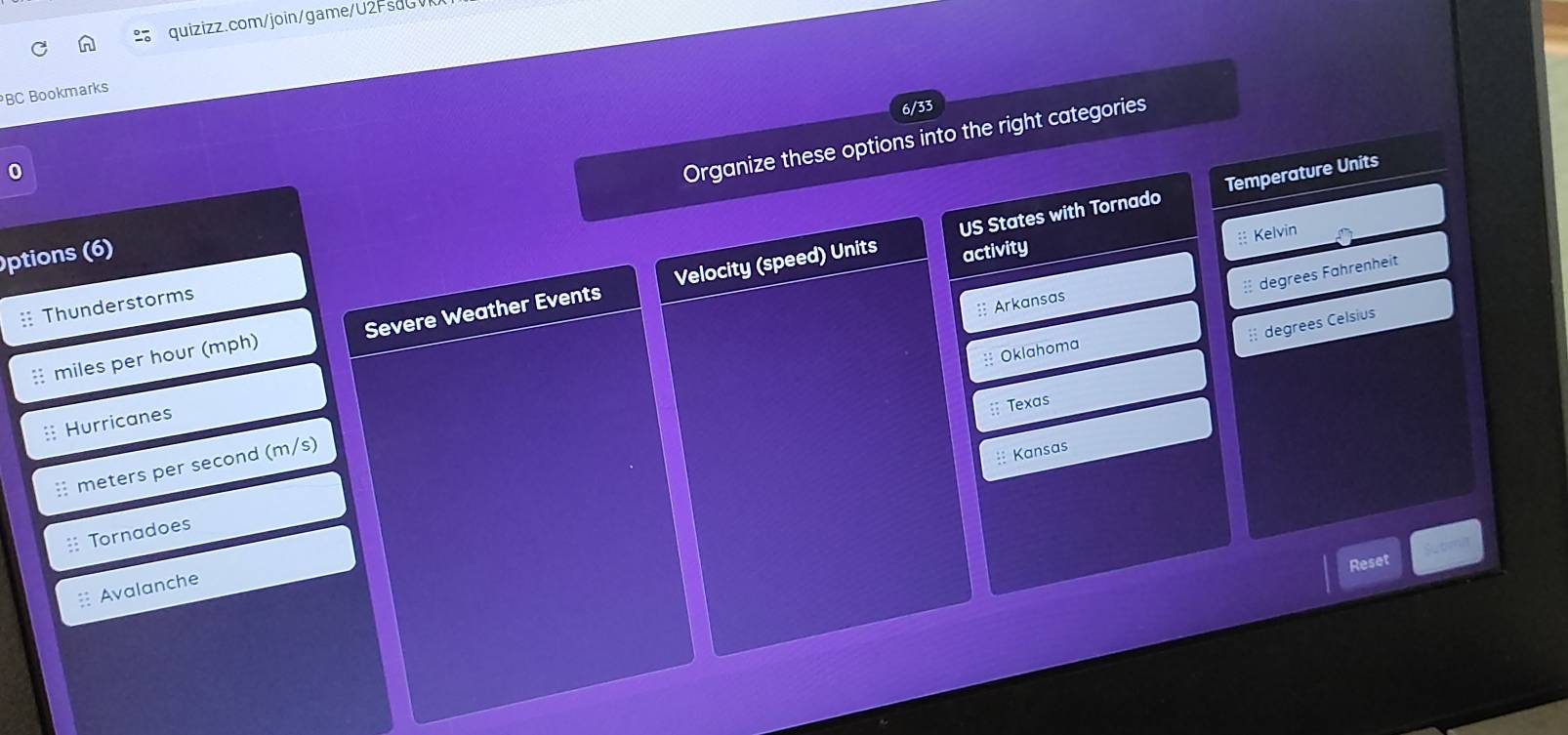 BC Bookmarks 
6/33 
0 
Organize these options into the right categories 
US States with Tornado Temperature Units 
ptions (6) activity 
:: Kelvin 
: degrees Fahrenheit 
: Arkansas 
:: Thunderstorms 
: miles per hour (mph) Severe Weather Events Velocity (speed) Units 
:: degrees Celsius 
:: Oklahoma 
:: Texas 
: Hurricanes 
: meters per second (m/s) 
: Kansas 
:: Tornadoes 
Sutmi 
Reset 
Avalanch