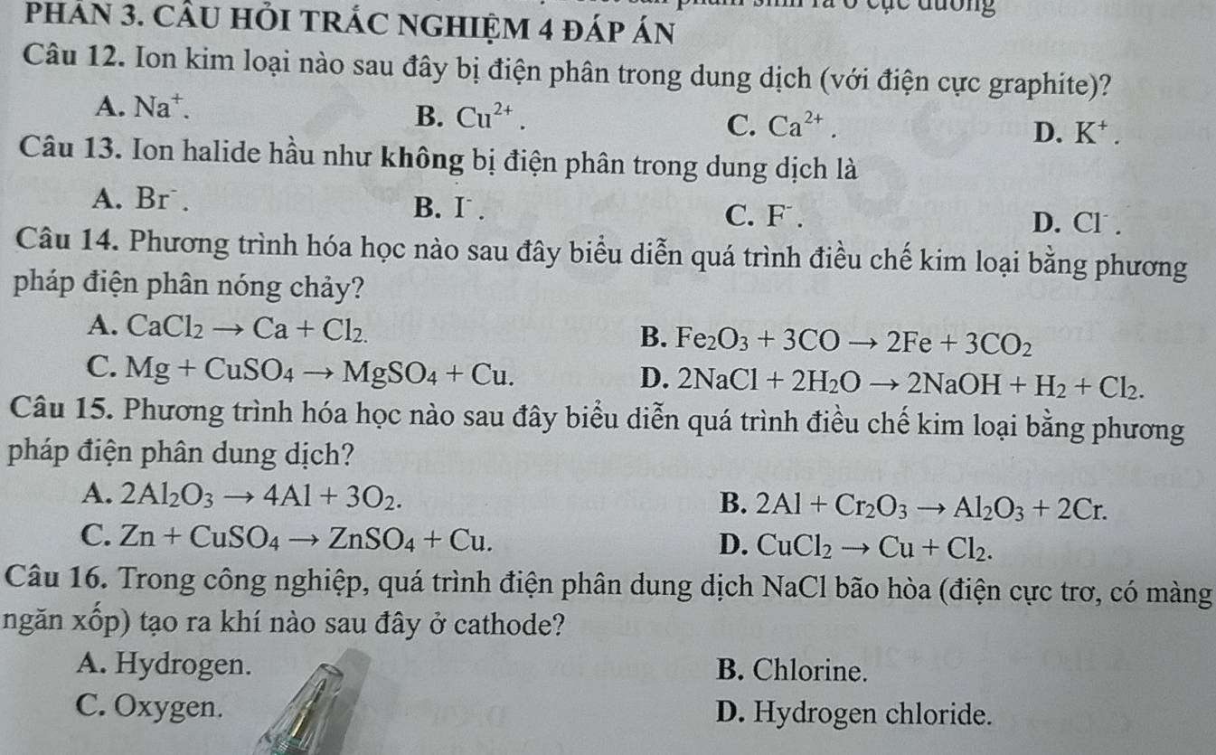 Trà ở cục đương
pHÁN 3. CÂU HỏI TRÁC NGHIệM 4 đáp án
Câu 12. Ion kim loại nào sau đây bị điện phân trong dung dịch (với điện cực graphite)?
A. Na⁺.
B. Cu^(2+).
C. Ca^(2+).
D. K^+. 
Câu 13. Ion halide hầu như không bị điện phân trong dung dịch là
A. Br . B. I . C. F . D. Cl .
Câu 14. Phương trình hóa học nào sau đây biểu diễn quá trình điều chế kim loại bằng phương
pháp điện phân nóng chảy?
A. CaCl_2to Ca+Cl_2.
B. Fe_2O_3+3COto 2Fe+3CO_2
C. Mg+CuSO_4to MgSO_4+Cu.
D. 2NaCl+2H_2Oto 2NaOH+H_2+Cl_2. 
Câu 15. Phương trình hóa học nào sau đây biểu diễn quá trình điều chế kim loại bằng phương
pháp điện phân dung dịch?
A. 2Al_2O_3to 4Al+3O_2. B. 2Al+Cr_2O_3to Al_2O_3+2Cr.
C. Zn+CuSO_4to ZnSO_4+Cu.
D. CuCl_2to Cu+Cl_2. 
Câu 16. Trong công nghiệp, quá trình điện phân dung dịch NaCl bão hòa (điện cực trơ, có màng
ngăn xốp) tạo ra khí nào sau đây ở cathode?
A. Hydrogen. B. Chlorine.
C. Oxygen. D. Hydrogen chloride.