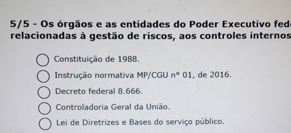 5/5 - Os órgãos e as entidades do Poder Executivo fedo
relacionadas à gestão de riscos, aos controles internos
Constituição de 1988.
Instrução normativa MP/CGU n°01 , de 2016.
Decreto federal 8.666.
Controladoria Geral da União.
Lei de Diretrizes e Bases do serviço público.