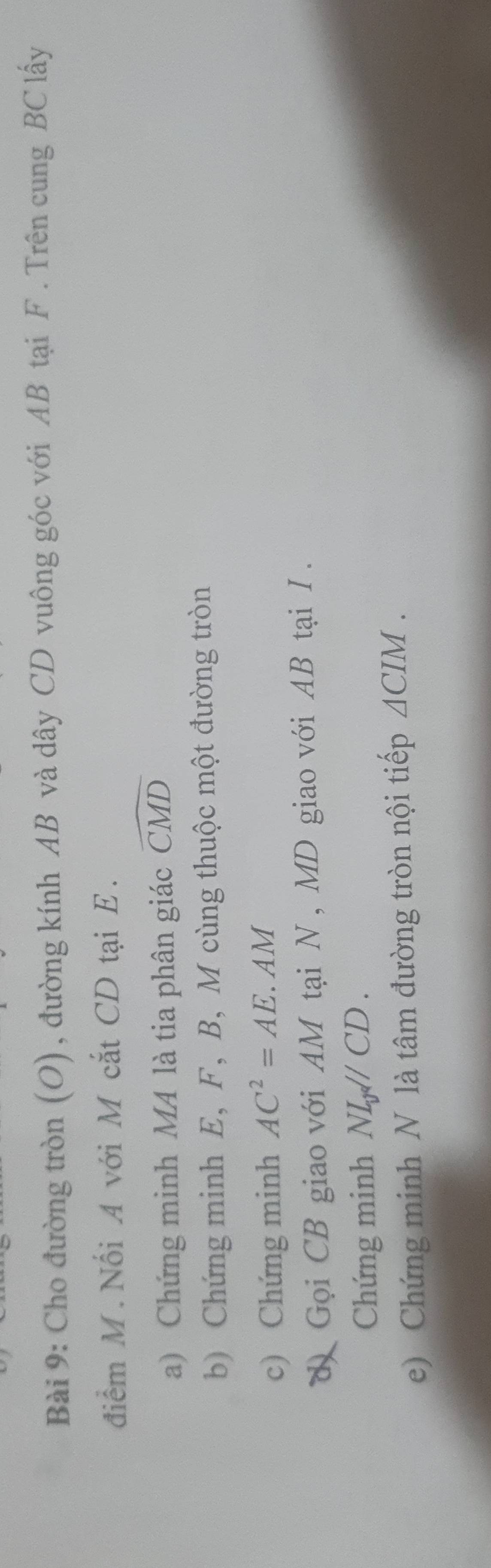 Cho đường tròn (O), đường kính AB và dây CD vuông góc với AB tại F. Trên cung BC lấy 
điểm M. Nối A với M cắt CD tại E. 
a) Chứng minh MA là tia phân giác widehat CMD
b) Chứng minh E, F, B, M cùng thuộc một đường tròn 
c) Chứng minh AC^2=AE. AM
d Gọi CB giao với AM tại N, MD giao với AB tại I. 
Chứng minh NL_yparallel CD. 
e) Chứng minh N là tâm đường tròn nội tiếp △ CIM.