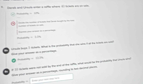 Derek and Ursula enter a raffle where -) tickets are on sale. 
Probabilly =274
Dvide the number of sers that Derek bought by the to 
mumber of scketh on sare. 
Expresas pour aromer les à percertiage 
Portbability =23%
Uirsula buys ⑤ tickets. What is the probablity that she wins if all the tickets are sold? 
Give your answer as a percentage. 
Probablity =125%
f 10 tickets were not sold by the end of the rafflie, what would be the probability that Ursula wins? 
Give your answer as a percentage, rounding to two decimal places. 
Probablity= Erter your mext saep here