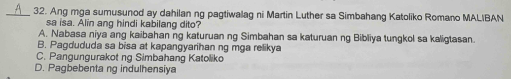 Ang mga sumusunod ay dahilan ng pagtiwalag ni Martin Luther sa Simbahang Katoliko Romano MALIBAN
sa isa. Alin ang hindi kabilang dito?
A. Nabasa niya ang kaibahan ng katuruan ng Simbahan sa katuruan ng Bibliya tungkol sa kaligtasan.
B. Pagdududa sa bisa at kapangyarihan ng mga relikya
C. Pangungurakot ng Simbahang Katoliko
D. Pagbebenta ng indulhensiya