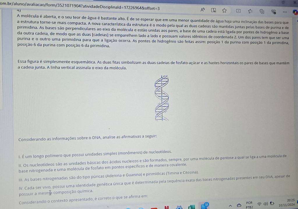 =3
4)
A molécula é aberta, e o seu teor de água é bastante alto. É de se esperar que em uma menor quantidade de água haja uma inclinação das bases para que
a estrutura torne-se mais compacta. A nova característica da estrutura é o modo pela qual as duas cadeias são mantidas juntas pelas bases de purina e de
pirimidina. As bases são perpendiculares ao eixo da molécula e estão unidas aos pares, a base de uma cadeia está ligada por pontes de hidrogênio a base
da outra cadeia, de modo que as duas (cadeias) se emparelhem lado a lado e possuam valores idênticos de coordenada Z. Um dos pares tem que ser uma
purina e o outro uma pirimidina para que a ligação ocorra. As pontes de hidrogênio são feitas assim: posição 1 da purina com posição 1 da pirimidina,
posição 6 da purina com posição 6 da pirimidina.
Essa figura é simplesmente esquemática. As duas fitas simbolizam as duas cadeias de fosfato-açúcar e as hastes horizontais os pares de bases que mantém
a cadeia junta. A linha vertical assinala o eixo da molécula.
Considerando as informações sobre o DNA, analise as afirmativas a seguir:
I. É um longo polímero que possui unidades simples (monômeros) de nucleotídeos.
II. Os nucleotídeos são as unidades básicas dos ácidos nucleicos e são formados, sempre, por uma molécula de pentose a qual se liga a uma molécula de
base nitrogenada e uma molécula de fosfato em pontos específicos e de maneira covalente.
III. As bases nitrogenadas são do tipo púricas (Adenina e Guanina) e pirimídicas (Timina e Citosina).
IV. Cada ser vivo, possui uma identidade genética única que é determinada pela sequência exata das bases nitrogenadas presentes em seu DNA, apesar de
possuir a mesma composição química,
Considerando o contexto apresentado, é correto o que se afirma em:
20:25
PTB2 10/11/2024