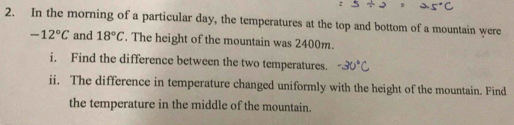 In the morning of a particular day, the temperatures at the top and bottom of a mountain were
-12°C and 18°C. The height of the mountain was 2400m. 
i. Find the difference between the two temperatures. 
ii. The difference in temperature changed uniformly with the height of the mountain. Find 
the temperature in the middle of the mountain.