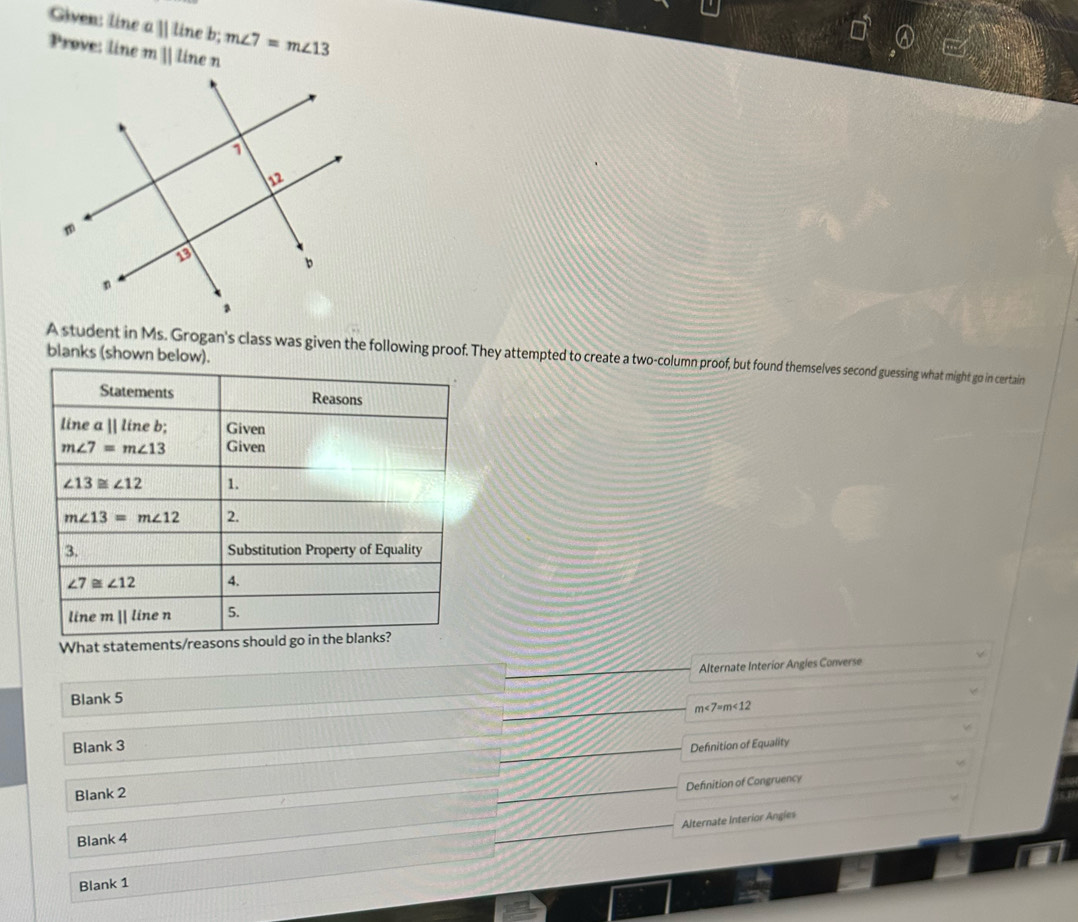 Given: line aparallel tin e b; m∠ 7=m∠ 13
Prove: line mparallel l ine n 
blanks (shown below). 
A student in Ms. Grogan's class was given the following proof. They attempted to create a two-column proof, but found themselves second guessing what might go in certain 
Statements Reasons 
line aparallel lineb Given
m∠ 7=m∠ 13 Given
∠ 13≌ ∠ 12 1.
m∠ 13=m∠ 12 2. 
3. Substitution Property of Equality
∠ 7≌ ∠ 12 4. 
line mparallel l inen 5. 
What statements/reasons should go in the blanks? 
Blank 5 Alternate Interior Angies Converse
m∠ 7=m∠ 12
Blank 3 Definition of Equality 
Definition of Congruency 
Blank 2 
Alternate Interior Angies 
Blank 4 
Blank 1