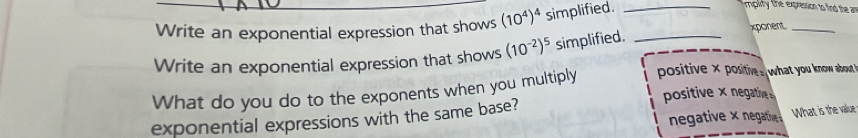 Write an exponential expression that shows (10^4)^4 simplified._
mplity the expression to find the a 
xponent_
Write an exponential expression that shows (10^(-2))^5 simplified._
What do you do to the exponents when you multiply positive × positive s what you know about '
positive × negative
negative × negative What is the value
exponential expressions with the same base?