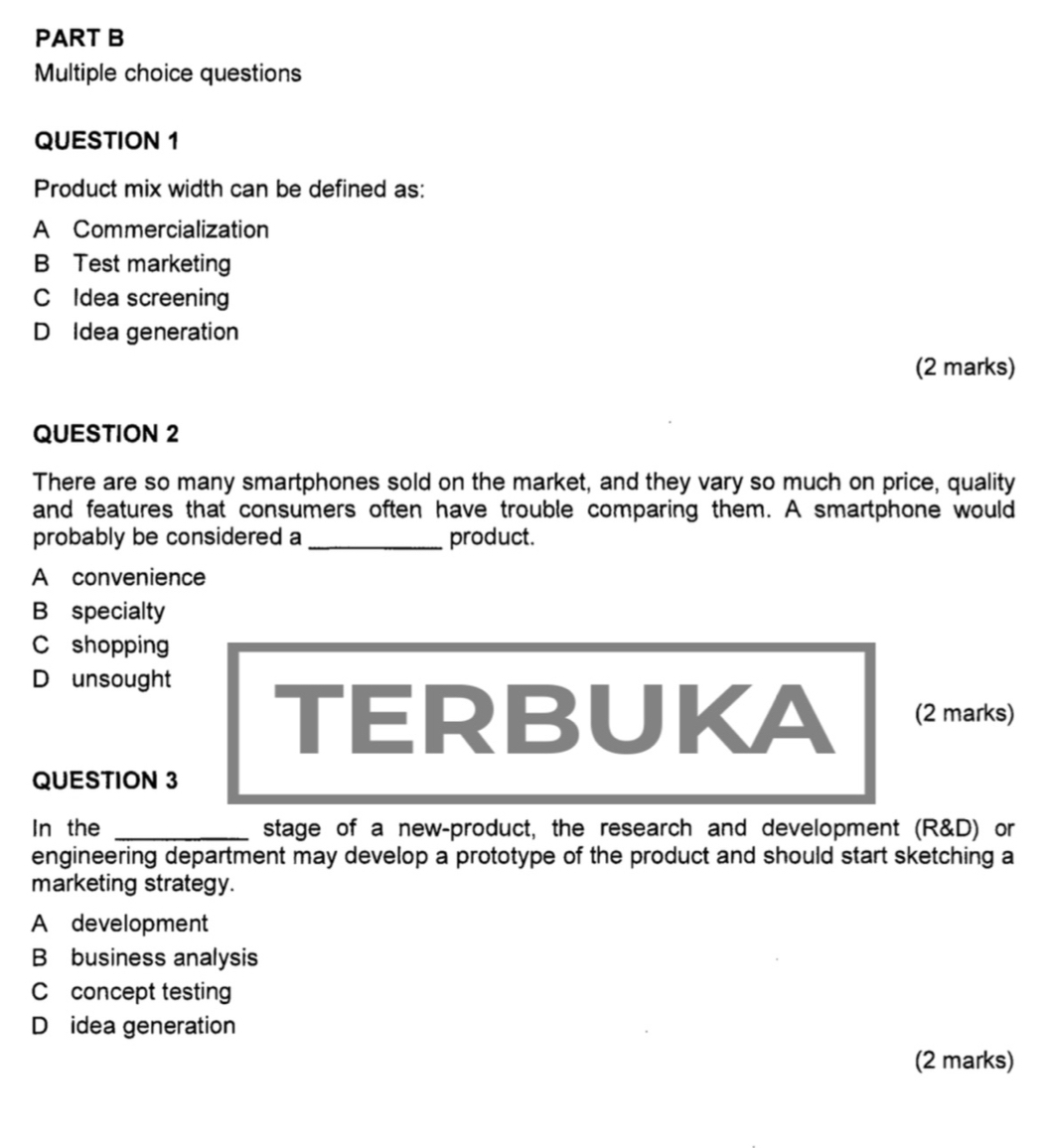 questions
QUESTION 1
Product mix width can be defined as:
A Commercialization
B Test marketing
C Idea screening
D Idea generation
(2 marks)
QUESTION 2
There are so many smartphones sold on the market, and they vary so much on price, quality
and features that consumers often have trouble comparing them. A smartphone would
probably be considered a _product.
A convenience
B specialty
C shopping
Dounsought TERBUKA (2 marks)
QUESTION 3
In the _stage of a new-product, the research and development (R&D) or
engineering department may develop a prototype of the product and should start sketching a
marketing strategy.
A development
Bbusiness analysis
C concept testing
D idea generation
(2 marks)