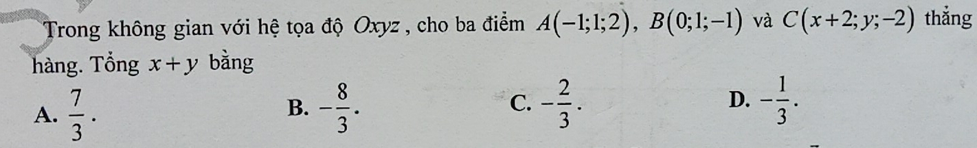 Trong không gian với hệ tọa độ Oxyz , cho ba điểm A(-1;1;2), B(0;1;-1) và C(x+2;y;-2) thắng
hàng. Tổng x+y bàng
C.
A.  7/3 . - 8/3 . - 2/3 . - 1/3 . 
B.
D.