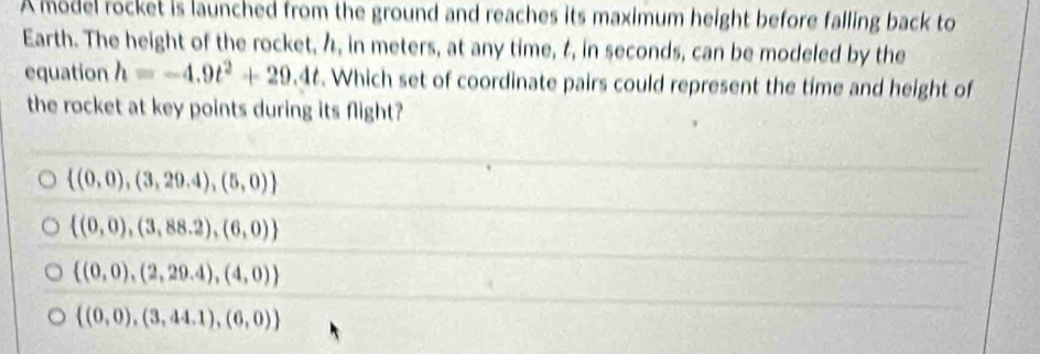 A model rocket is launched from the ground and reaches its maximum height before falling back to
Earth. The height of the rocket, h, in meters, at any time, t, in seconds, can be modeled by the
equation h=-4.9t^2+29.4t. Which set of coordinate pairs could represent the time and height of
the rocket at key points during its flight?
 (0,0),(3,29.4),(5,0)
 (0,0),(3,88.2),(6,0)
 (0,0),(2,29.4),(4,0)
 (0,0),(3,44.1),(6,0)