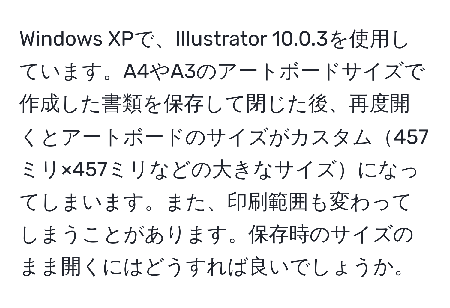 Windows XPで、Illustrator 10.0.3を使用しています。A4やA3のアートボードサイズで作成した書類を保存して閉じた後、再度開くとアートボードのサイズがカスタム457ミリ×457ミリなどの大きなサイズになってしまいます。また、印刷範囲も変わってしまうことがあります。保存時のサイズのまま開くにはどうすれば良いでしょうか。