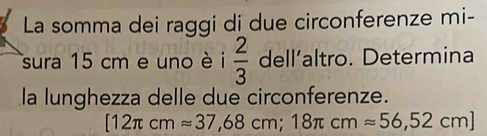 La somma dei raggi di due circonferenze mi- 
sura 15 cm e uno è i  2/3  dell’altro. Determina 
la lunghezza delle due circonferenze.
[12π cmapprox 37,68cm; 18π cmapprox 56,52cm]