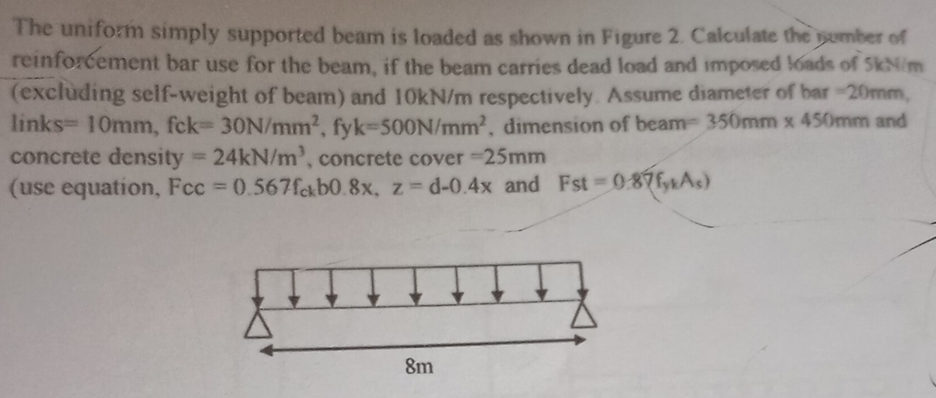 The uniform simply supported beam is loaded as shown in Figure 2. Calculate the number of 
reinforcement bar use for the beam, if the beam carries dead load and imposed loads of SkNém 
(excluding self-weight of beam) and 10kN/m respectively. Assume diameter of bar =20mm,
links=10mm, fck=30N/mm^2 , fy k=500N/mm^2 , dimension of beam =350mm* 450mm and 
concrete density =24kN/m^3 , concrete cover =25mm
(use equation, Fcc=0.567f_ckb0.8x, z=d-0.4x and Fst=0.87f_ykAs)