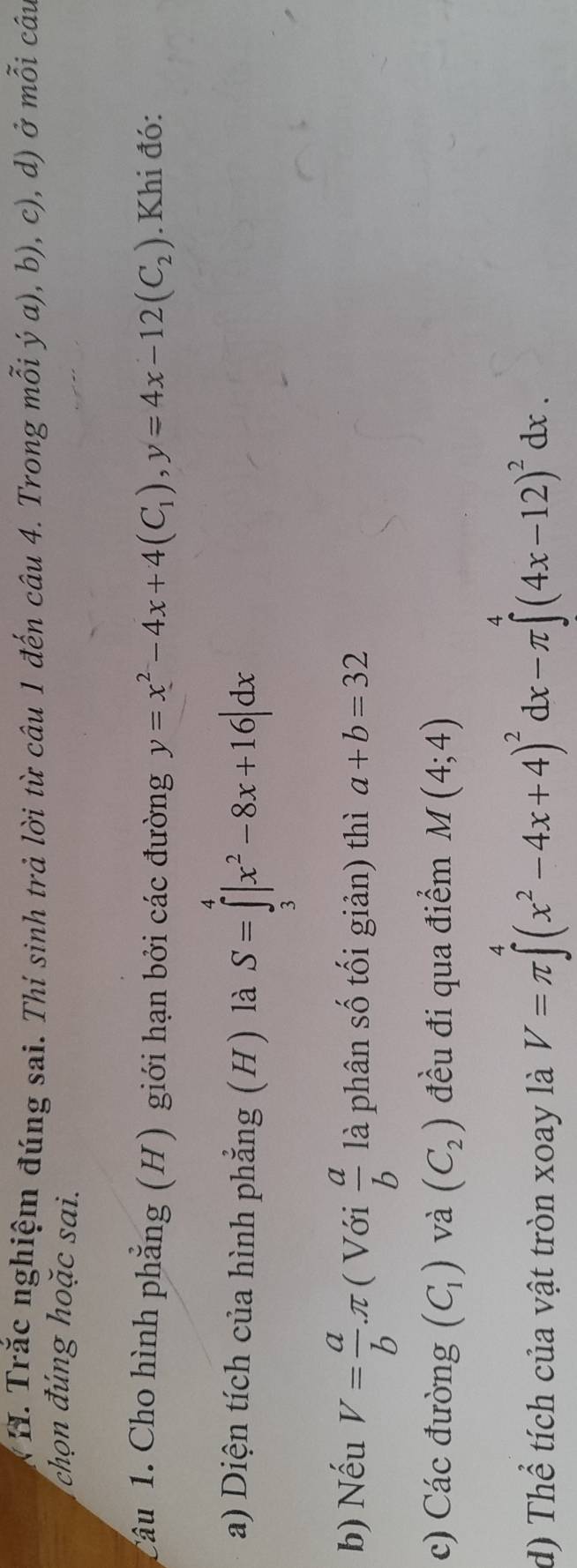 Trắc nghiệm đúng sai. Thí sinh trả lời từ câu 1 đến câu 4. Trong mỗi ý α), b), c), d) ở mỗi câu 
hon đú ng ho ặ c sai. 
Câu 1. Cho hình phẳng (H) giới hạn bởi các đường y=x^2-4x+4(C_1), y=4x-12(C_2). Khi đó: 
a) Diện tích của hình phẳng (H) là S=∈tlimits _3^(4|x^2)-8x+16|dx
b) Nếu V= a/b π ( Với  a/b  là phân số tối giản) thì a+b=32
c) Các đường (C_1) và (C_2) đều đi qua điểm M(4;4)
d) Thể tích của vật tròn xoay là V=π ∈tlimits^4(x^2-4x+4)^2dx-π ∈tlimits^4(4x-12)^2dx.