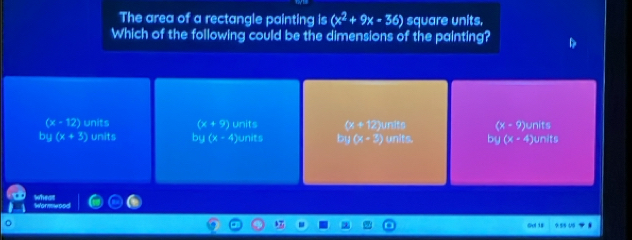 The area of a rectangle painting is (x^2+9x-36) square units.
Which of the following could be the dimensions of the painting?
(x-12) units (x+9) units (x+12) (x-9)
by(x+3) units bu(x-4) units by(x-3) )units units. by(x-4) )units units
Wwormwood wheat
Gol 1