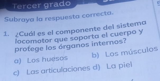 Tercer grado
Subraya la respuesta correcta.
1. ¿Cuál es el componente del sistema
locomotor que soporta el cuerpo y
protege los órganos internos?
a) Los huesos b) Los músculos
c) Las articulaciones d) La piel