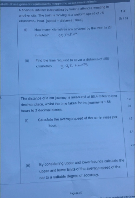 etails of assignment requirements mapped to assesement criteria 
A financial advisor is travelling by train to attend a meeting in 
another city. The train is moving at a uniform speed of 75 1.4
kilometres / hour. [speed = distance / time] (bíc) 
(1) How many kilometres are covered by the train in 20
minutes? 
(Ii) Find the time required to cover a distance of 250
kilometres. 
The distance of a car jourey is measured at 80.4 miles to one 
decimal place, whilst the time taken for the journey is 1.58 1.4 (c)
hours to 2 decimal places. 
(i) Calculate the average speed of the car in miles per 1.6
hour.
29
2.2 
(ii) By considering upper and lower bounds calculate the 
upper and lower limits of the average speed of the 
car to a suitable degree of accuracy. 
Page 6 of 7 
l sned with Gase