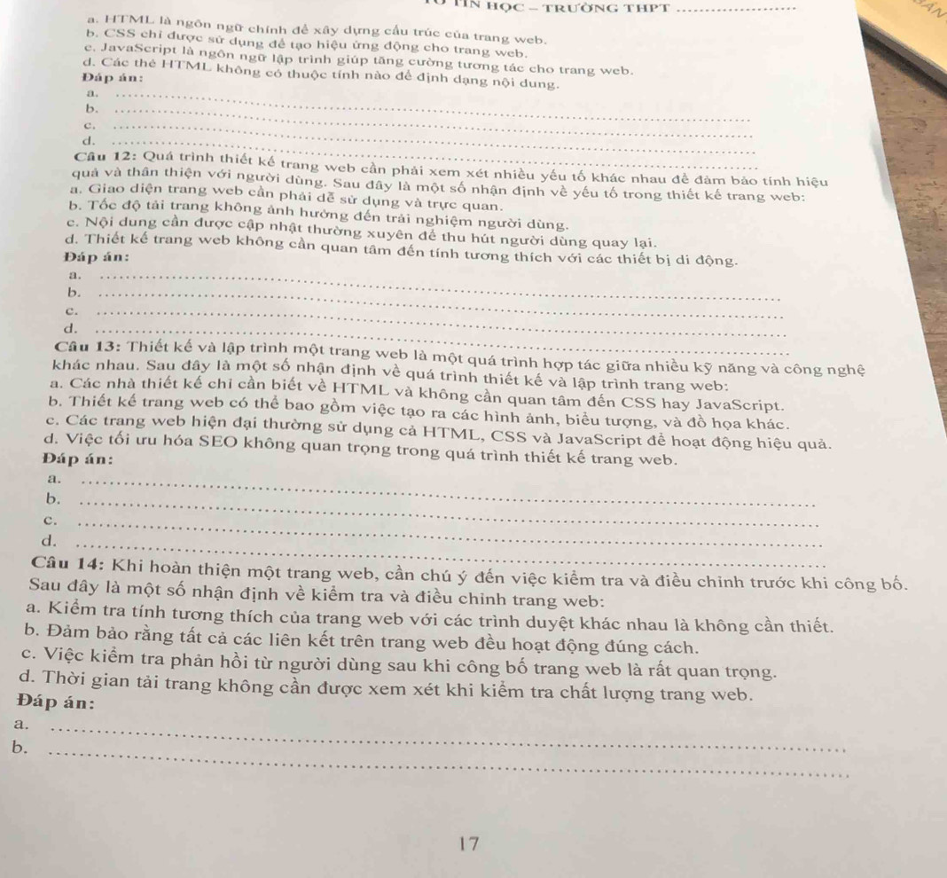 TIN HọC - TrườNG THPT_
An
a. HTML là ngôn ngữ chính đề xây dựng cấu trúc của trang web.
b. CSS chỉ được sử dụng để tạo hiệu ứng động cho trang web.
c. JavaScript là ngôn ngữ lập trình giúp tăng cường tương tác cho trang web.
d. Các thẻ HTML không có thuộc tính nào để định dạng nội dung.
Đáp án:
a._
b._
c._
d._
Cầu 12: Quá trình thiết kế trang web cần phải xem xét nhiều yêu tố khác nhau đề đảm bảo tính hiệu
quả và thân thiện với người dùng. Sau đây là một số nhận định về yếu tố trong thiết kế trang web:
a. Giao diện trang web cần phải dễ sử dụng và trực quan.
b. Tốc độ tải trang không ảnh hưởng đến trải nghiệm người dùng.
c. Nội dung cần được cập nhật thường xuyên để thu hút người dùng quay lại.
d. Thiết kế trang web không cần quan tâm đến tính tương thích với các thiết bị di động.
Đáp án:
a._
b._
c._
d._
Câu 13: Thiết kế và lập trình một trang web là một quá trình hợp tác giữa nhiều kỹ năng và công nghệ
khác nhau. Sau đây là một số nhận định về quá trình thiết kế và lập trình trang web:
a. Các nhà thiết kế chỉ cần biết về HTML và không cần quan tâm đến CSS hay JavaScript.
b. Thiết kể trang web có thể bao gồm việc tạo ra các hình ảnh, biểu tượng, và đồ họa khác.
c. Các trang web hiện đại thường sử dụng cả HTML, CSS và JavaScript để hoạt động hiệu quả.
d. Việc tối ưu hóa SEO không quan trọng trong quá trình thiết kế trang web.
Đáp án:
a._
b._
c.
d._
_
Câu 14: Khi hoàn thiện một trang web, cần chú ý đến việc kiểm tra và điều chinh trước khi công bố.
Sau đây là một số nhận định về kiểm tra và điều chỉnh trang web:
a. Kiểm tra tính tương thích của trang web với các trình duyệt khác nhau là không cần thiết.
b. Đảm bảo rằng tất cả các liên kết trên trang web đều hoạt động đúng cách.
c. Việc kiểm tra phản hồi từ người dùng sau khi công bố trang web là rất quan trọng.
d. Thời gian tải trang không cần được xem xét khi kiểm tra chất lượng trang web.
Đáp án:
a._
b._
17