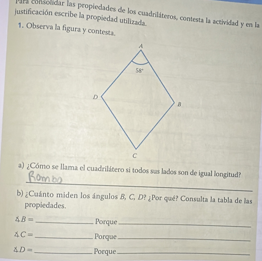 Para consolidar las propiedades de los cuadriláteros, contesta la actividad y en la
justificación escribe la propiedad utilizada.
1. Observa la figura y contesta.
_
a) ¿Cómo se llama el cuadrilátero si todos sus lados son de igual longitud?
b) ¿Cuánto miden los ángulos B, C, D? ¿Por qué? Consulta la tabla de las
propiedades.
∠ B= _Porque_
∠ C= _
Porque_
∠ D= _
Porque_