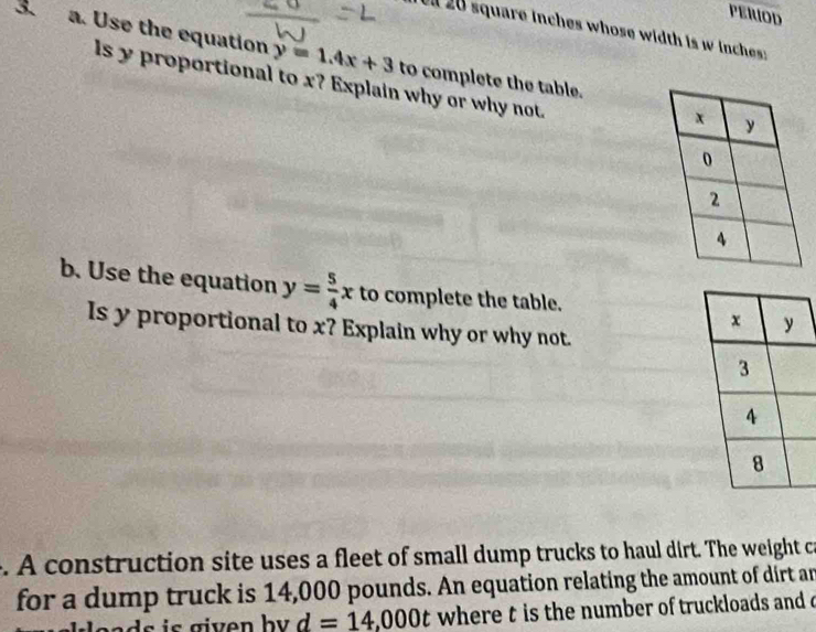 PERIOD 
ll 20 square inches whose width is w inches : 
3. a. Use the equation y=1.4x+3 to complete the table. 
ls y proportional to x? Explain why or why not. 
b. Use the equation y= 5/4 x to complete the table. 
Is y proportional to x? Explain why or why not. 
. A construction site uses a fleet of small dump trucks to haul dirt. The weight ca 
for a dump truck is 14,000 pounds. An equation relating the amount of dirt an
d=14,000t where t is the number of truckloads and o