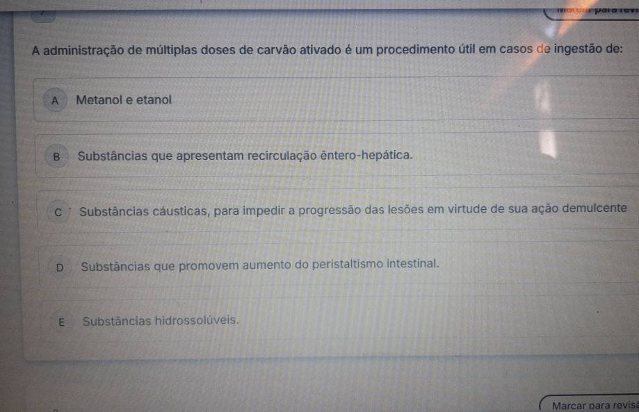 A administração de múltiplas doses de carvão ativado é um procedimento útil em casos de ingestão de:
A Metanol e etanol
B Substâncias que apresentam recirculação êntero-hepática.
C * Substâncias cáusticas, para impedir a progressão das lesões em virtude de sua ação demulcente
D Substâncias que promovem aumento do peristaltismo intestinal.
E Substâncias hidrossolúveis.
Marcar para revis