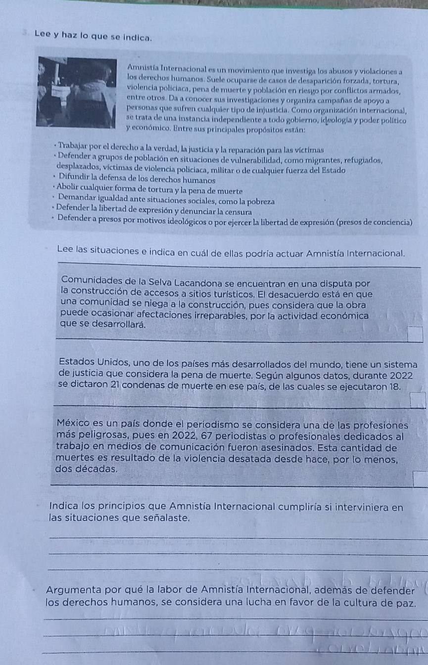 Lee y haz lo que se indica.
Amnistía Internacional es un movimiento que investiga los abusos y violaciones a
los derechos humanos. Suele ocuparse de casos de desaparición forzada, tortura,
violencia policiaca, pena de muerte y población en riesgo por conflictos armados,
entre otros. Da a conocer sus investigaciones y organiza campañas de apoyo a
personas que sufren cualquier tipo de injusticia. Como organización internacional,
se trata de una instancia independiente a todo gobierno, ideología y poder político
y económico. Entre sus principales propósitos están:
- Trabajar por el derecho a la verdad, la justicia y la reparación para las víctimas
- Defender a grupos de población en situaciones de vulnerabilidad, como migrantes, refugiados,
desplazados, víctimas de violencia policiaca, militar o de cualquier fuerza del Estado
Difundir la defensa de los derechos humanos
+ Abolir cualquier forma de tortura y la pena de muerte
Demandar igualdad ante situaciones sociales, como la pobreza
-  Defender la libertad de expresión y denunciar la censura
* Defender a presos por motivos ideológicos o por ejercer la libertad de expresión (presos de conciencia)
Lee las situaciones e indica en cuál de ellas podría actuar Amnistía Internacional.
Comunidades de la Selva Lacandona se encuentran en una disputa por
la construcción de accesos a sitios turísticos. El desacuerdo está en que
una comunidad se niega a la construcción, pues considera que la obra
puede ocasionar afectaciones irreparables, por la actividad económica
que se desarrollará.
Estados Unidos, uno de los países más desarrollados del mundo, tiene un sistema
de justicia que considera la pena de muerte. Según algunos datos, durante 2022
se dictaron 21 condenas de muerte en ese país, de las cuales se ejecutaron 18.
México es un país donde el periodismo se considera una de las profesiones
más peligrosas, pues en 2022, 67 periodistas o profesionales dedicados al
trabajo en medios de comunicación fueron asesinados. Esta cantidad de
muertes es resultado de la violencia desatada desde hace, por lo menos,
dos décadas.
Indica los principios que Amnistía Internacional cumpliría si interviniera en
las situaciones que señalaste.
_
_
_
Argumenta por qué la labor de Amnistía Internacional, además de defender
los derechos humanos, se considera una lucha en favor de la cultura de paz.
_
_
_