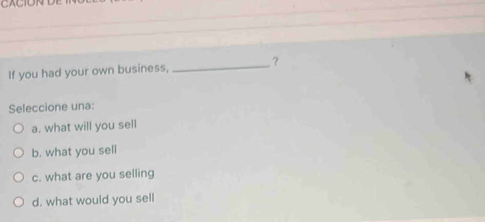 CACION
If you had your own business, _？
Seleccione una:
a. what will you sell
b. what you sell
c. what are you selling
d. what would you sell