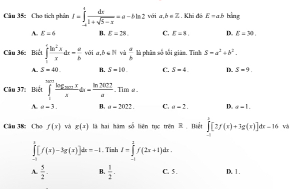 Cho tích phân I=∈tlimits _(-4)^4 dx/1+sqrt(5-x) =a-bln 2 với a,b∈ Z. Khi đó E=ab bằng
A. E=6 B. E=28. C. E=8. D. E=30. 
Câu 36: Biết ∈tlimits _1^(efrac ln ^2)xxdx= a/b  với a,b∈ N và  a/b  là phân số tối giản. Tính S=a^2+b^2.
A. S=40. B. S=10. C. S=4. D. S=9. 
Câu 37: Biết ∈tlimits _1^((2012)frac log _202)xxdx= ln 2022/a .Tima.
A. a=3. B. a=2022. C. a=2. D. a=1. 
Câu 38: Cho f(x) và g(x) là hai hàm số liên tục trên R . Biết ∈tlimits _(-1)^5[2f(x)+3g(x)]dx=16 và
∈tlimits _(-1)^5[f(x)-3g(x)]dx=-1. Tính I=∈tlimits _(-1)^2f(2x+1)dx.
A.  5/2 . B.  1/2 . C. 5. D. 1.