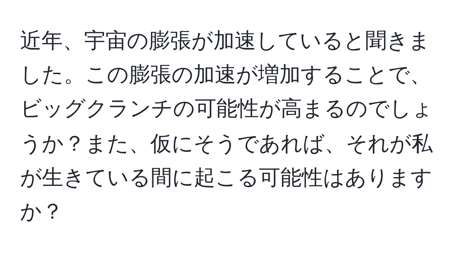 近年、宇宙の膨張が加速していると聞きました。この膨張の加速が増加することで、ビッグクランチの可能性が高まるのでしょうか？また、仮にそうであれば、それが私が生きている間に起こる可能性はありますか？